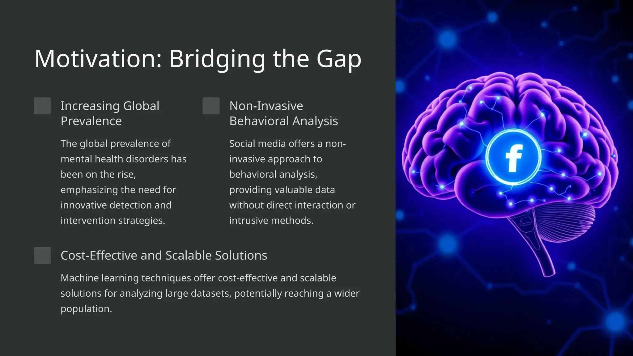 Motivation: Bridging the Gap
Increasing Global
Prevalence
The global prevalence of
mental health disorders has
been on the rise,
emphasizing the need for
innovative detection and
intervention strategies.
Non-Invasive
Behavioral Analysis
Social media offers a non-
invasive approach to
behavioral analysis,
providing valuable data
without direct interaction or
intrusive methods.
Cost-Effective and Scalable Solutions
Machine learning techniques offer cost-effective and scalable
solutions for analyzing large datasets, potentially reaching a wider
population.
 