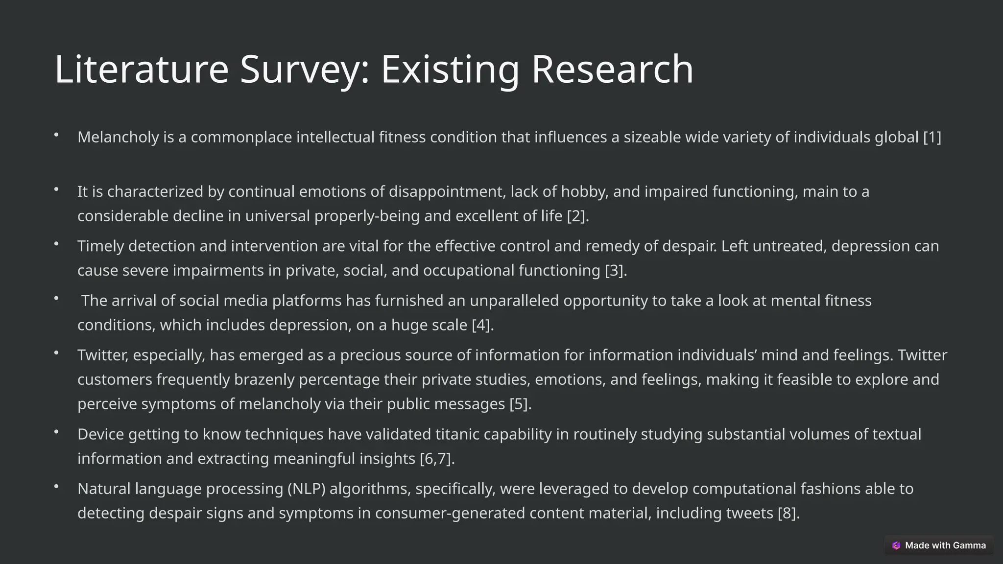 Literature Survey: Existing Research
• Melancholy is a commonplace intellectual fitness condition that influences a sizeable wide variety of individuals global [1]
• It is characterized by continual emotions of disappointment, lack of hobby, and impaired functioning, main to a
considerable decline in universal properly-being and excellent of life [2].
• Timely detection and intervention are vital for the effective control and remedy of despair. Left untreated, depression can
cause severe impairments in private, social, and occupational functioning [3].
• The arrival of social media platforms has furnished an unparalleled opportunity to take a look at mental fitness
conditions, which includes depression, on a huge scale [4].
• Twitter, especially, has emerged as a precious source of information for information individuals’ mind and feelings. Twitter
customers frequently brazenly percentage their private studies, emotions, and feelings, making it feasible to explore and
perceive symptoms of melancholy via their public messages [5].
• Device getting to know techniques have validated titanic capability in routinely studying substantial volumes of textual
information and extracting meaningful insights [6,7].
• Natural language processing (NLP) algorithms, specifically, were leveraged to develop computational fashions able to
detecting despair signs and symptoms in consumer-generated content material, including tweets [8].
 