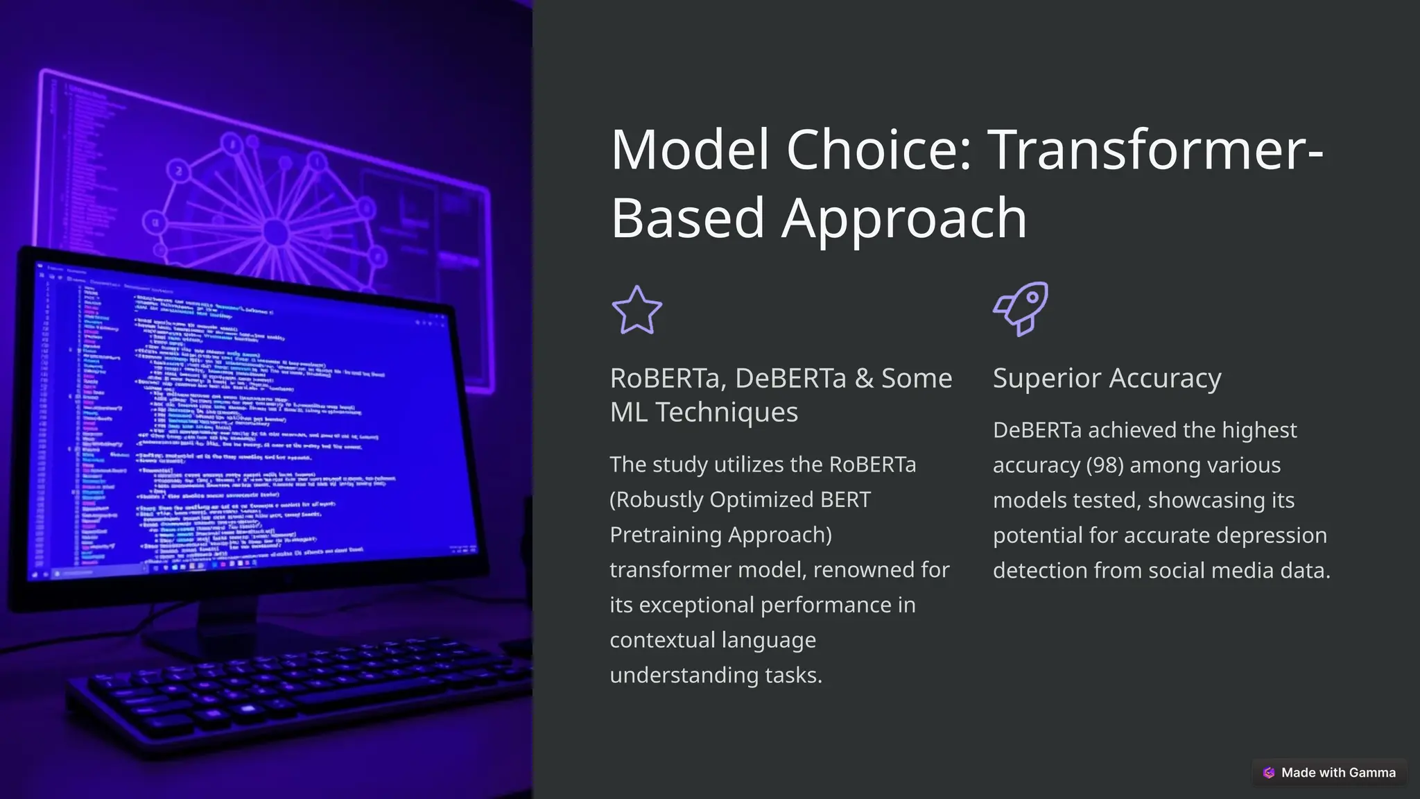 Model Choice: Transformer-
Based Approach
RoBERTa, DeBERTa & Some
ML Techniques
The study utilizes the RoBERTa
(Robustly Optimized BERT
Pretraining Approach)
transformer model, renowned for
its exceptional performance in
contextual language
understanding tasks.
Superior Accuracy
DeBERTa achieved the highest
accuracy (98) among various
models tested, showcasing its
potential for accurate depression
detection from social media data.
 