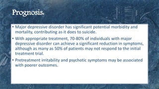 • Major depressive disorder has significant potential morbidity and
mortality, contributing as it does to suicide.
• With appropriate treatment, 70-80% of individuals with major
depressive disorder can achieve a significant reduction in symptoms,
although as many as 50% of patients may not respond to the initial
treatment trial.
• Pretreatment irritability and psychotic symptoms may be associated
with poorer outcomes.
 