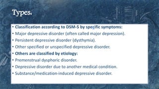 • Classification according to DSM-5 by specific symptoms:
• Major depressive disorder (often called major depression).
• Persistent depressive disorder (dysthymia).
• Other specified or unspecified depressive disorder.
• Others are classified by etiology:
• Premenstrual dysphoric disorder.
• Depressive disorder due to another medical condition.
• Substance/medication-induced depressive disorder.
 