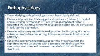 • The underlying pathophysiology has not been clearly defined.
• Clinical and preclinical trials suggest a disturbance (reduced) in central
nervous system serotonin (5-HT) activity as an important factor. It
suggested that selective serotonin reuptake inhibitors (SSRIs) plays a role
in reduced the depression.
• Vascular lesions may contribute to depression by disrupting the neural
networks involved in emotion regulation—in particular, frontostriatal
pathways.
• Functional neuroimaging studies support the hypothesis that the
depressed state is associated with decreased metabolic activity in
neocortical structures and increased metabolic activity in limbic
structures.
 