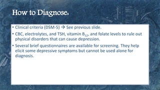 • Clinical criteria (DSM-5)  See previous slide.
• CBC, electrolytes, and TSH, vitamin B12, and folate levels to rule out
physical disorders that can cause depression.
• Several brief questionnaires are available for screening. They help
elicit some depressive symptoms but cannot be used alone for
diagnosis.
 