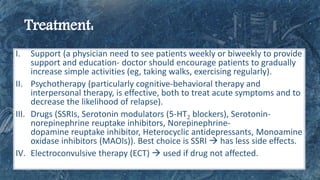 I. Support (a physician need to see patients weekly or biweekly to provide
support and education- doctor should encourage patients to gradually
increase simple activities (eg, taking walks, exercising regularly).
II. Psychotherapy (particularly cognitive-behavioral therapy and
interpersonal therapy, is effective, both to treat acute symptoms and to
decrease the likelihood of relapse).
III. Drugs (SSRIs, Serotonin modulators (5-HT2 blockers), Serotonin-
norepinephrine reuptake inhibitors, Norepinephrine-
dopamine reuptake inhibitor, Heterocyclic antidepressants, Monoamine
oxidase inhibitors (MAOIs)). Best choice is SSRI  has less side effects.
IV. Electroconvulsive therapy (ECT)  used if drug not affected.
 