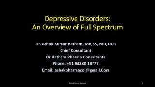 Depressive Disorders:
An Overview of Full Spectrum
Dr. Ashok Kumar Batham, MB,BS, MD, DCR
Chief Consultant
Dr Batham Pharma Consultants
Phone: +91 93280 18777
Email: ashokpharmacol@gmail.Com
Ashok Kumar Batham 1
 