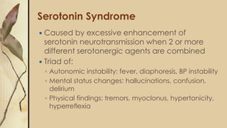 Serotonin Syndrome
 Caused by excessive enhancement of
serotonin neurotransmission when 2 or more
different serotonergic agents are combined
 Triad of:
◦ Autonomic instability: fever, diaphoresis, BP instability
◦ Mental status changes: hallucinations, confusion,
delirium
◦ Physical findings: tremors, myoclonus, hypertonicity,
hyperreflexia
 