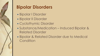 Bipolar Disorders
 Bipolar I Disorder
 Bipolar II Disorder
 Cyclothymic Disorder
 Substance/Medication – Induced Bipolar &
Related Disorder
 Bipolar & Related Disorder due to Medical
Condition
 
