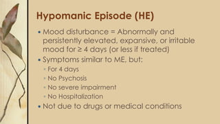 Hypomanic Episode (HE)
 Mood disturbance = Abnormally and
persistently elevated, expansive, or irritable
mood for ≥ 4 days (or less if treated)
 Symptoms similar to ME, but:
◦ For 4 days
◦ No Psychosis
◦ No severe impairment
◦ No Hospitalization
 Not due to drugs or medical conditions
 