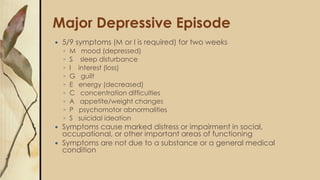 Major Depressive Episode
 5/9 symptoms (M or I is required) for two weeks
◦ M mood (depressed)
◦ S sleep disturbance
◦ I interest (loss)
◦ G guilt
◦ E energy (decreased)
◦ C concentration difficulties
◦ A appetite/weight changes
◦ P psychomotor abnormalities
◦ S suicidal ideation
 Symptoms cause marked distress or impairment in social,
occupational, or other important areas of functioning
 Symptoms are not due to a substance or a general medical
condition
 