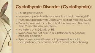 Cyclothymic Disorder (Cyclothymia):
 For at least 2 years:
 Numerous periods with Hypomanic sx (Not meeting HE)
 Numerous periods with Depressive sx (Not meeting MDE)
 Periods persisted for at least half the time and No more
than 2 months w/o symptoms
 No history of MDE, ME, or HE
 Symptoms are not due to a substance or a general
medical condition
 Symptoms cause distress or impairment in social,
occupational, or other important areas of functioning
 
