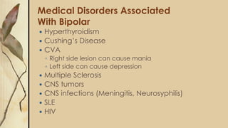 Medical Disorders Associated
With Bipolar
 Hyperthyroidism
 Cushing’s Disease
 CVA
◦ Right side lesion can cause mania
◦ Left side can cause depression
 Multiple Sclerosis
 CNS tumors
 CNS infections (Meningitis, Neurosyphilis)
 SLE
 HIV
 