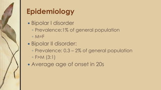 Epidemiology
 Bipolar I disorder
◦ Prevalence:1% of general population
◦ M=F
 Bipolar II disorder:
◦ Prevalence: 0.3 – 2% of general population
◦ F>M (3:1)
 Average age of onset in 20s
 