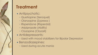 Treatment
 Antipsychotic:
◦ Quetiapine (Seroquel)
◦ Olanzapine (Zyprexa )
◦ Risperidone (Risperdal)
◦ Aripiprazole (Abilify)
◦ Clozapine (Clozaril)
 Antidepressants:
◦ Used with mood stabilizers for Bipolar Depression
 Benzodiazepines:
◦ Used during acute mania
 