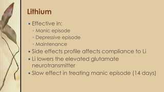 Lithium
 Effective in:
◦ Manic episode
◦ Depressive episode
◦ Maintenance
 Side effects profile affects compliance to Li
 Li lowers the elevated glutamate
neurotransmitter
 Slow effect in treating manic episode (14 days)
 