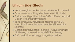 Lithium Side Effects
 Hematological: leukocytosis, leukopenia, anemia
 GI: nausea, vomiting, diarrhea, metallic taste
 Endocrine: Hypothyroidism (34%), diffuse non toxic
Goiter, Hyperparathyoidism
 Renal: Polyuria, Polydipsia, Nephrogenic DI,
Interstitial fibrosis, tubular atrophy, Glomerular
sclerosis
 Cardiac: bradycardia, benign T-wave changes
(flattening or inversion) and QRS widening
 CNS: sedation, lethargy, cognitive dullness
 