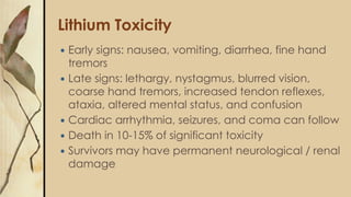 Lithium Toxicity
 Early signs: nausea, vomiting, diarrhea, fine hand
tremors
 Late signs: lethargy, nystagmus, blurred vision,
coarse hand tremors, increased tendon reflexes,
ataxia, altered mental status, and confusion
 Cardiac arrhythmia, seizures, and coma can follow
 Death in 10-15% of significant toxicity
 Survivors may have permanent neurological / renal
damage
 