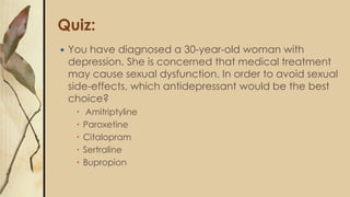 Quiz:
 You have diagnosed a 30-year-old woman with
depression. She is concerned that medical treatment
may cause sexual dysfunction. In order to avoid sexual
side-effects, which antidepressant would be the best
choice?
 Amitriptyline
 Paroxetine
 Citalopram
 Sertraline
 Bupropion
 