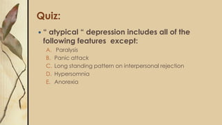 Quiz:
 “ atypical “ depression includes all of the
following features except:
A. Paralysis
B. Panic attack
C. Long standing pattern on interpersonal rejection
D. Hypersomnia
E. Anorexia
 