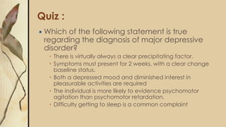 Quiz :
 Which of the following statement is true
regarding the diagnosis of major depressive
disorder?
 There is virtually always a clear precipitating factor.
 Symptoms must present for 2 weeks, with a clear change
baseline status.
 Both a depressed mood and diminished interest in
pleasurable activities are required
 The individual is more likely to evidence psychomotor
agitation than psychomotor retardation.
 Difficulty getting to sleep is a common complaint
 