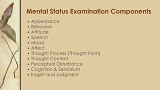 Mental Status Examination Components
 Appearance
 Behaviors
 Attitude
 Speech
 Mood
 Affect
 Thought Process (Thought Form)
 Thought Content
 Perceptual Disturbance
 Cognition & Sensorium
 Insight and Judgment
 