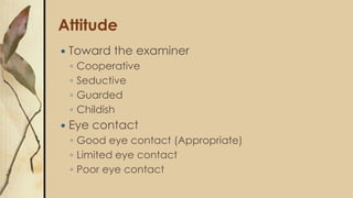 Attitude
 Toward the examiner
◦ Cooperative
◦ Seductive
◦ Guarded
◦ Childish
 Eye contact
◦ Good eye contact (Appropriate)
◦ Limited eye contact
◦ Poor eye contact
 