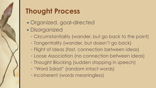 Thought Process
 Organized, goal-directed
 Disorganized
◦ Circumstantiality (wander, but go back to the point)
◦ Tangentiality (wander, but doesn’t go back)
◦ Flight of Ideas (fast, connection between ideas)
◦ Loose Association (no connection between ideas)
◦ Thought Blocking (sudden stopping in speech)
◦ “Word Salad” (random intact words)
◦ Incoherent (words meaningless)
 