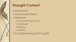 Thought Content
 Obsessions
 Overvalued Ideas
 Delusions
◦ Paranoid/Persecutory
◦ Grandiose
◦ Religious
◦ Somatic
 Suicidal/Homicidal Thoughts
 