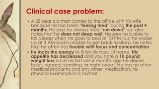 Clinical case problem:
 A 28 year old man comes to the office with his wife
because he has been "feeling tired” during the past 4
months. He says he always feels “run down” but also
notes that he does not sleep well. He says he is able to
fall asleep when he goes to bed at 10 PM ,but he wakes
up at 3 AM and is unable to get back to sleep, he notes
that he often has trouble with focus and concentration
 he lacks the energy to finish his tasks at home. His
appetite has decreased and you note a 10 pound
weight loss since his last visit 6 months ago he denies
fever, nausea, vomiting, or night sweat. He has no other
medical problems and any other medication, his
physical examination is normal
 