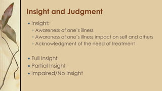 Insight and Judgment
 Insight:
◦ Awareness of one’s illness
◦ Awareness of one’s illness impact on self and others
◦ Acknowledgment of the need of treatment
 Full Insight
 Partial Insight
 Impaired/No Insight
 
