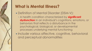 What is Mental Illness?
 Definition of Mental Disorder (DSM-V):
◦ A health condition characterized by significant
dysfunction in an individual’s cognitions, emotions, or
behaviors that reflects a disturbance in the
psychological, biological, or developmental
processes underlying mental functioning
 Include various affective, cognitive, behavioral
and perceptual abnormalities
 