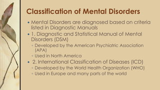 Classification of Mental Disorders
 Mental Disorders are diagnosed based on criteria
listed in Diagnostic Manuals
 1. Diagnostic and Statistical Manual of Mental
Disorders (DSM)
◦ Developed by the American Psychiatric Association
(APA)
◦ Used in North America
 2. International Classification of Diseases (ICD)
◦ Developed by the World Health Organization (WHO)
◦ Used in Europe and many parts of the world
 