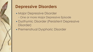 Depressive Disorders
 Major Depressive Disorder
◦ One or more Major Depressive Episode
 Dysthymic Disorder (Persistent Depressive
Disorder)
 Premenstrual Dysphoric Disorder
 