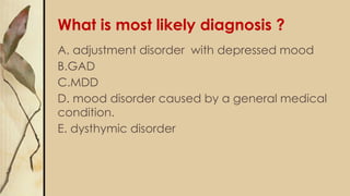 What is most likely diagnosis ?
A. adjustment disorder with depressed mood
B.GAD
C.MDD
D. mood disorder caused by a general medical
condition.
E. dysthymic disorder
 