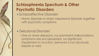 Schizophrenia Spectrum & Other
Psychotic Disorders
 Schizoaffective Disorder:
◦ Manic Episode or Major Depressive Episode together
with psychotic symptoms
 Delusional Disorder:
◦ One or more delusions, no prominent hallucinations,
symptoms are encapsulated, no significant
impairment in function, behavior is not obviously
bizarre or odd
 