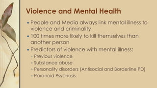 Violence and Mental Health
 People and Media always link mental illness to
violence and criminality
 100 times more likely to kill themselves than
another person
 Predictors of violence with mental illness:
◦ Previous violence
◦ Substance abuse
◦ Personality disorders (Antisocial and Borderline PD)
◦ Paranoid Psychosis
 