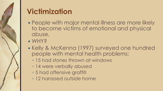 Victimization
 People with major mental illness are more likely
to become victims of emotional and physical
abuse,
 WHY?
 Kelly & McKenna (1997) surveyed one hundred
people with mental health problems:
◦ 15 had stones thrown at windows
◦ 14 were verbally abused
◦ 5 had offensive graffiti
◦ 12 harassed outside home
 