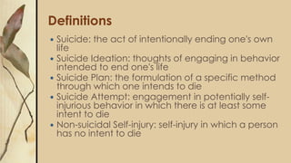 Definitions
 Suicide: the act of intentionally ending one's own
life
 Suicide Ideation: thoughts of engaging in behavior
intended to end one's life
 Suicide Plan: the formulation of a specific method
through which one intends to die
 Suicide Attempt: engagement in potentially self-
injurious behavior in which there is at least some
intent to die
 Non-suicidal Self-injury: self-injury in which a person
has no intent to die
 
