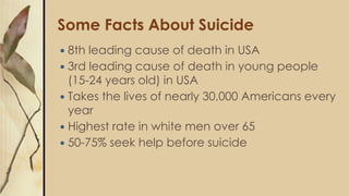 Some Facts About Suicide
 8th leading cause of death in USA
 3rd leading cause of death in young people
(15-24 years old) in USA
 Takes the lives of nearly 30,000 Americans every
year
 Highest rate in white men over 65
 50-75% seek help before suicide
 