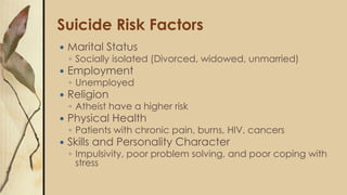 Suicide Risk Factors
 Marital Status
◦ Socially isolated (Divorced, widowed, unmarried)
 Employment
◦ Unemployed
 Religion
◦ Atheist have a higher risk
 Physical Health
◦ Patients with chronic pain, burns, HIV, cancers
 Skills and Personality Character
◦ Impulsivity, poor problem solving, and poor coping with
stress
 