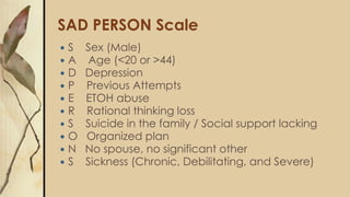 SAD PERSON Scale
 S Sex (Male)
 A Age (<20 or >44)
 D Depression
 P Previous Attempts
 E ETOH abuse
 R Rational thinking loss
 S Suicide in the family / Social support lacking
 O Organized plan
 N No spouse, no significant other
 S Sickness (Chronic, Debilitating, and Severe)
 