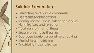 Suicide Prevention
 Education and public awareness
 Decrease social isolation
 Identify mental illness, substance abuse,
victimization, and rejection
 Treatment of mental illness
 Secure or remove firearms
 Decrease barriers around help seeking
 Mental health crisis line
 Psychiatric Hospitalization
 