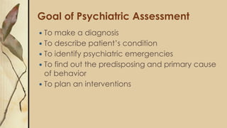 Goal of Psychiatric Assessment
 To make a diagnosis
 To describe patient’s condition
 To identify psychiatric emergencies
 To find out the predisposing and primary cause
of behavior
 To plan an interventions
 
