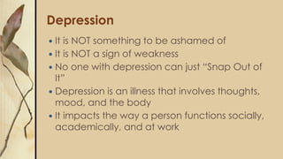 Depression
 It is NOT something to be ashamed of
 It is NOT a sign of weakness
 No one with depression can just “Snap Out of
It”
 Depression is an illness that involves thoughts,
mood, and the body
 It impacts the way a person functions socially,
academically, and at work
 