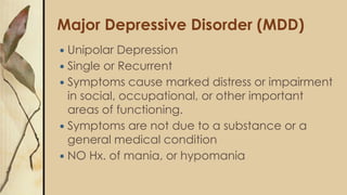 Major Depressive Disorder (MDD)
 Unipolar Depression
 Single or Recurrent
 Symptoms cause marked distress or impairment
in social, occupational, or other important
areas of functioning.
 Symptoms are not due to a substance or a
general medical condition
 NO Hx. of mania, or hypomania
 