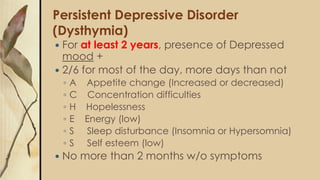 Persistent Depressive Disorder
(Dysthymia)
 For at least 2 years, presence of Depressed
mood +
 2/6 for most of the day, more days than not
◦ A Appetite change (Increased or decreased)
◦ C Concentration difficulties
◦ H Hopelessness
◦ E Energy (low)
◦ S Sleep disturbance (Insomnia or Hypersomnia)
◦ S Self esteem (low)
 No more than 2 months w/o symptoms
 