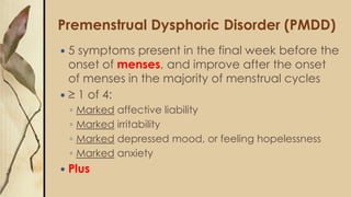 Premenstrual Dysphoric Disorder (PMDD)
 5 symptoms present in the final week before the
onset of menses, and improve after the onset
of menses in the majority of menstrual cycles
 ≥ 1 of 4:
◦ Marked affective liability
◦ Marked irritability
◦ Marked depressed mood, or feeling hopelessness
◦ Marked anxiety
 Plus
 