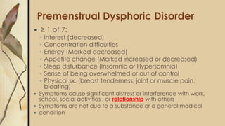 Premenstrual Dysphoric Disorder
 ≥ 1 of 7:
◦ Interest (decreased)
◦ Concentration difficulties
◦ Energy (Marked decreased)
◦ Appetite change (Marked increased or decreased)
◦ Sleep disturbance (Insomnia or Hypersomnia)
◦ Sense of being overwhelmed or out of control
◦ Physical sx. (breast tenderness, joint or muscle pain,
bloating)
 Symptoms cause significant distress or interference with work,
school, social activities , or relationship with others
 Symptoms are not due to a substance or a general medical
 condition
 