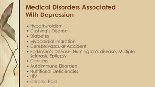 Medical Disorders Associated
With Depression
 Hypothyroidism
 Cushing’s Disease
 Diabetes
 Myocardial Infarction
 Cerebrovascular Accident
 Parkinson’s Disease, Huntington's disease, Multiple
Sclerosis, Epilepsy
 Cancers
 Autoimmune Disorders
 Nutritional Deficiencies
 HIV
 Chronic Pain
 
