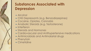 Substances Associated with
Depression
 Alcohol
 CNS Depressants (e.g. Benzodiazepines)
 Cocaine, Opiates, Cannabis
 Anabolic Steroids (e.g. Testosterone)
 Interferon
 Steroids and Hormones
 Cardiovascular and Antihypertensive medications
 Antimicrobials and Antimalarial drugs
 Phenytoin
 Cimetidine
 
