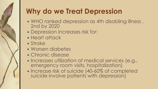Why do we Treat Depression
 WHO ranked depression as 4th disabling illness ,
2nd by 2020
 Depression increases risk for:
 Heart attack
 Stroke
 Worsen diabetes
 Chronic disease
 Increases utilization of medical services (e.g.,
emergency room visits, hospitalization)
 Increase risk of suicide (40-60% of completed
suicide involve patients with depression)
 